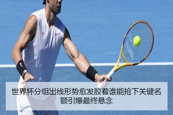 世界杯分组出线形势愈发胶着谁能抢下关键名额引爆最终悬念